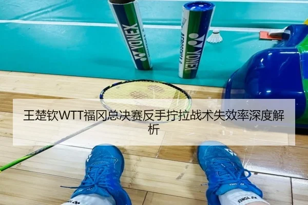 王楚钦WTT福冈总决赛反手拧拉战术失效率深度解析