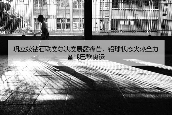 巩立姣钻石联赛总决赛展露锋芒，铅球状态火热全力备战巴黎奥运
