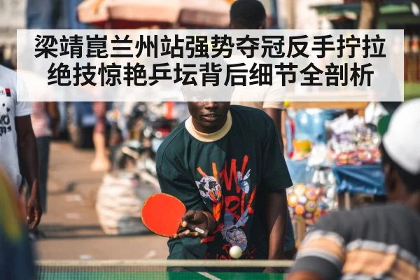 梁靖崑兰州站强势夺冠反手拧拉绝技惊艳乒坛背后细节全剖析
